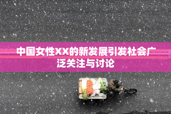 中国女性XX的新发展引发社会广泛关注与讨论