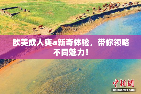 欧美成人爽a新奇体验，带你领略不同魅力！