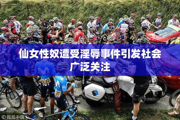 仙女性奴遭受淫辱事件引发社会广泛关注