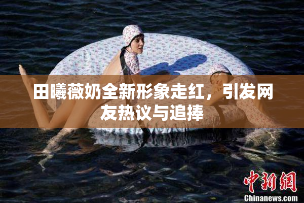 田曦薇奶全新形象走红，引发网友热议与追捧