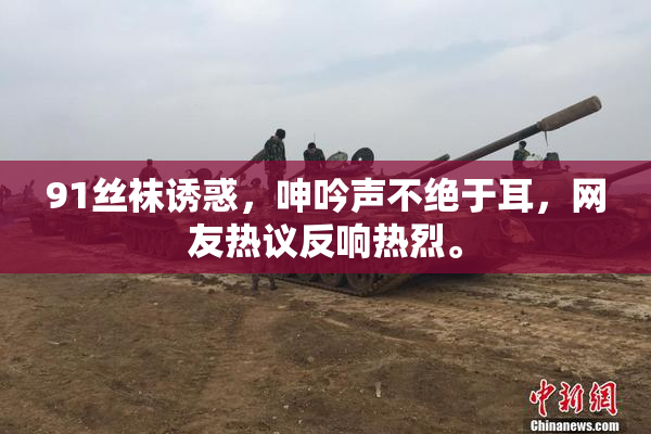 91丝袜诱惑，呻吟声不绝于耳，网友热议反响热烈。