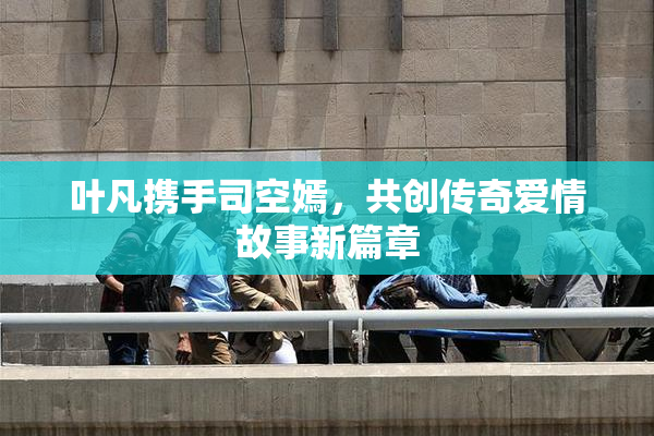 叶凡携手司空嫣，共创传奇爱情故事新篇章