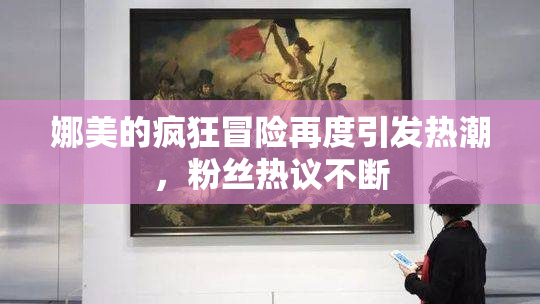 娜美的疯狂冒险再度引发热潮，粉丝热议不断
