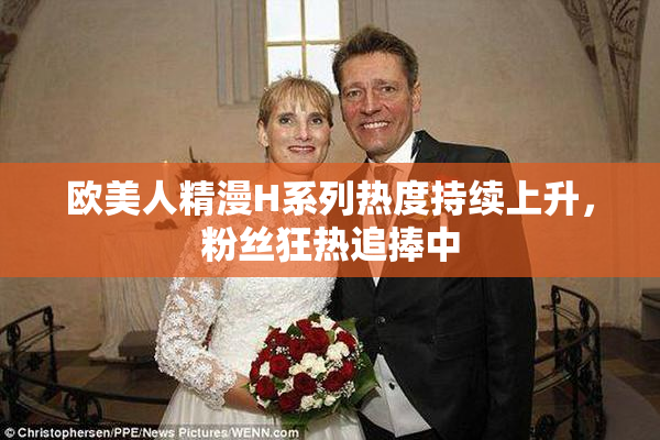 欧美人精漫H系列热度持续上升，粉丝狂热追捧中