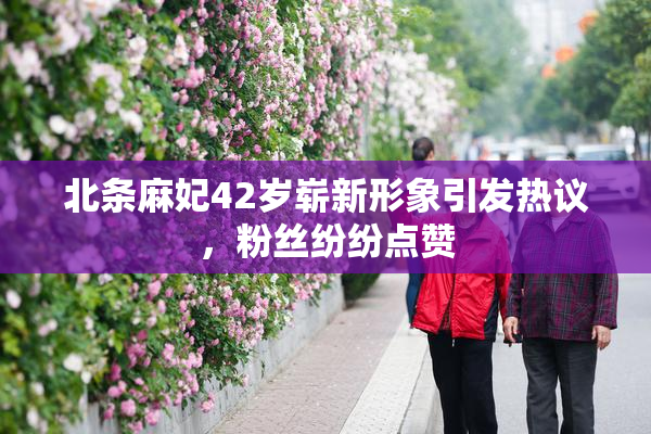 北条麻妃42岁崭新形象引发热议，粉丝纷纷点赞
