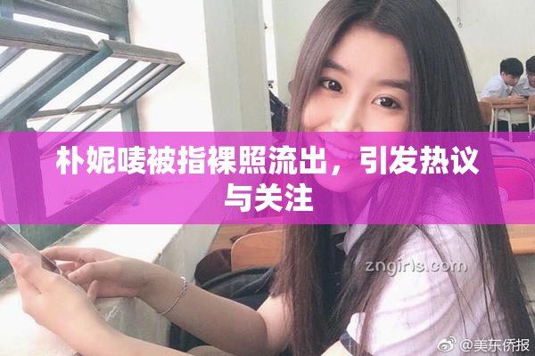 朴妮唛被指裸照流出，引发热议与关注
