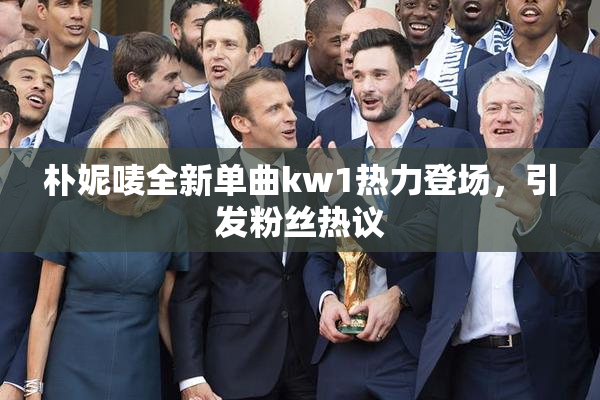 朴妮唛全新单曲kw1热力登场，引发粉丝热议