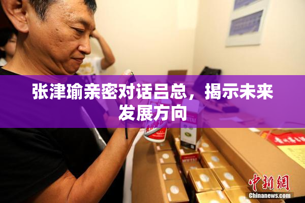 张津瑜亲密对话吕总，揭示未来发展方向
