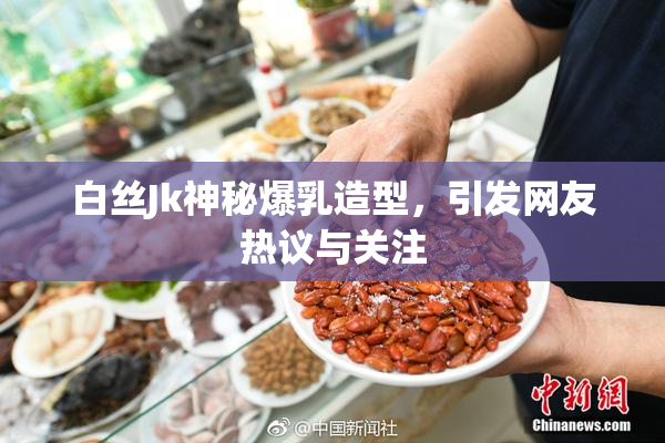 白丝Jk神秘爆乳造型，引发网友热议与关注