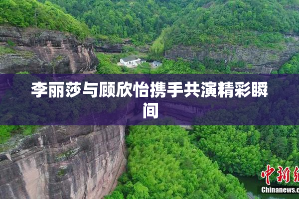 李丽莎与顾欣怡携手共演精彩瞬间