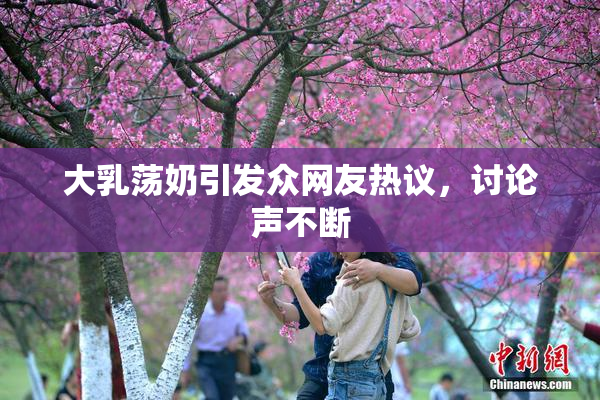 大乳荡奶引发众网友热议，讨论声不断