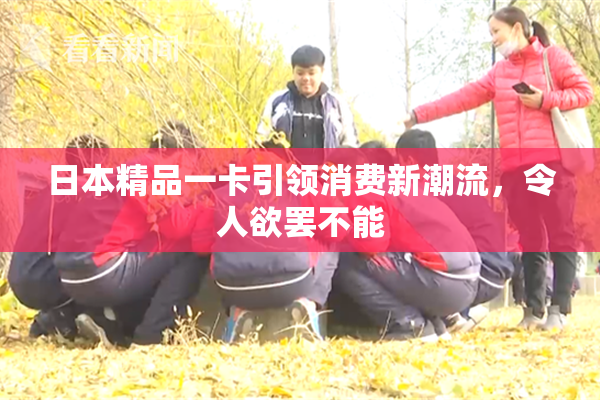 日本精品一卡引领消费新潮流，令人欲罢不能