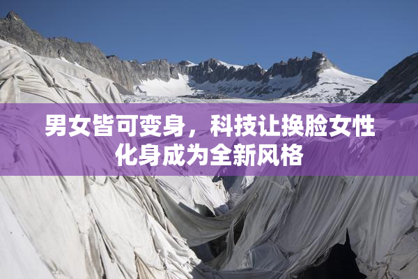 男女皆可变身，科技让换脸女性化身成为全新风格
