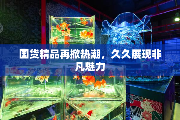 国货精品再掀热潮，久久展现非凡魅力