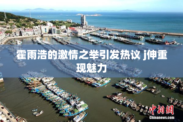 霍雨浩的激情之举引发热议 j伸重现魅力