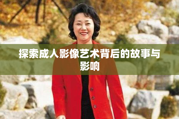 探索成人影像艺术背后的故事与影响