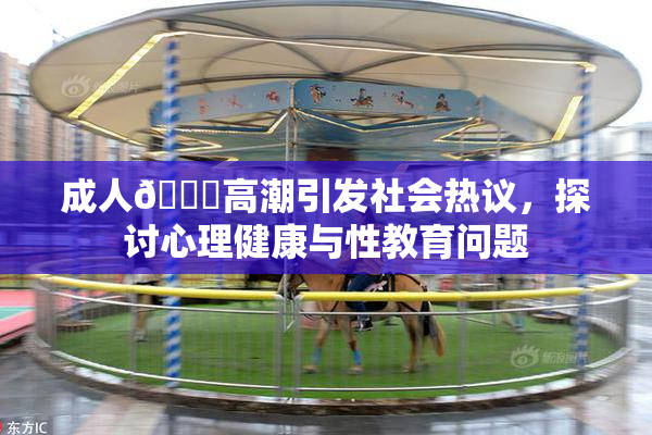 成人🔞高潮引发社会热议，探讨心理健康与性教育问题