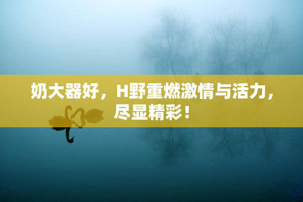 奶大器好，H野重燃激情与活力，尽显精彩！