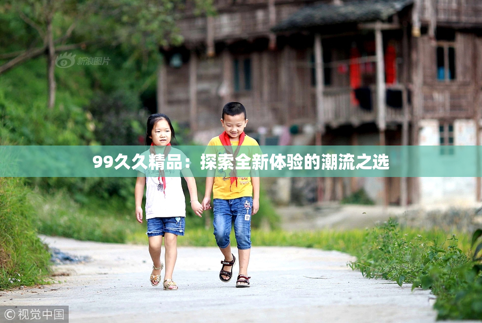 99久久精品：探索全新体验的潮流之选