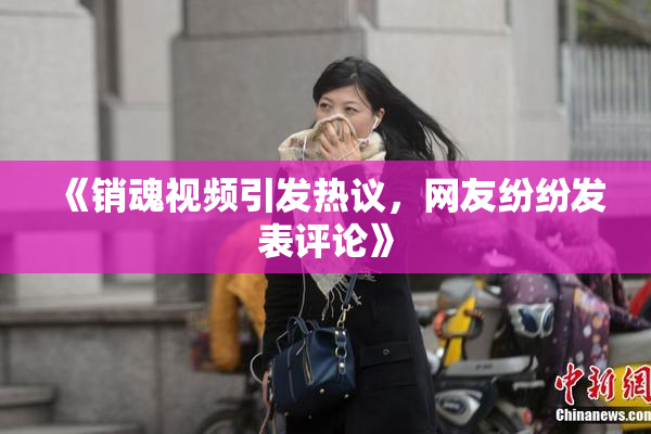 《销魂视频引发热议，网友纷纷发表评论》