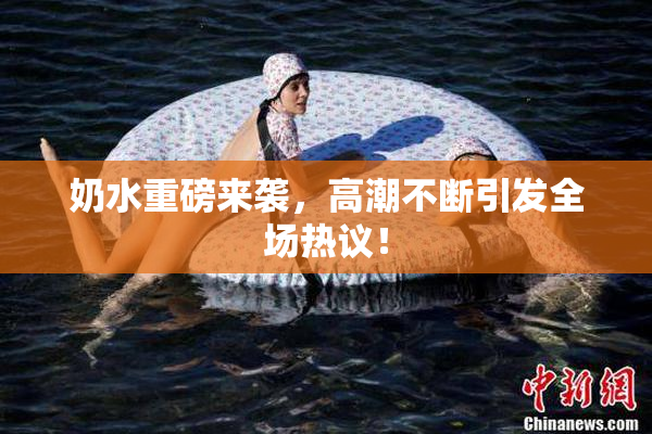 奶水重磅来袭，高潮不断引发全场热议！