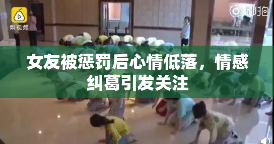 女友被惩罚后心情低落，情感纠葛引发关注