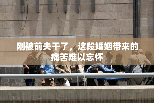 刚被前夫干了，这段婚姻带来的痛苦难以忘怀