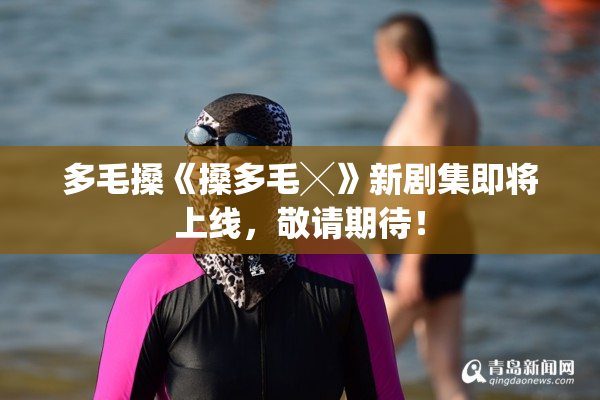 多毛搡《搡多毛╳》新剧集即将上线，敬请期待！