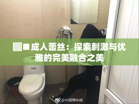 ▓■成人蕾丝：探索刺激与优雅的完美融合之美