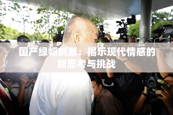 国产绿帽刺激：揭示现代情感的新思考与挑战