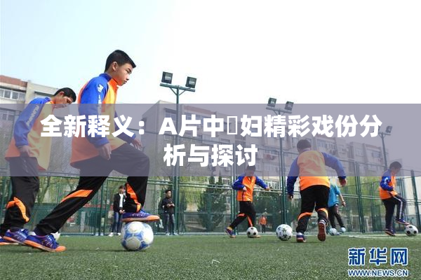 全新释义：A片中婬妇精彩戏份分析与探讨
