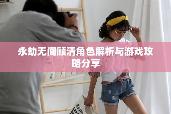 永劫无间顾清角色解析与游戏攻略分享