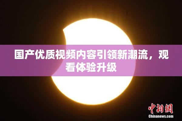 国产优质视频内容引领新潮流，观看体验升级