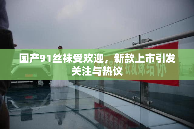 国产91丝袜受欢迎，新款上市引发关注与热议