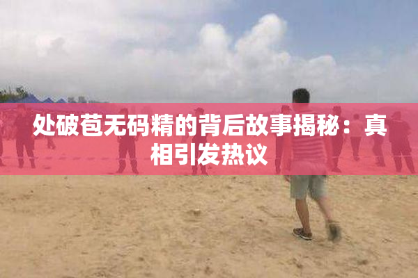 处破苞无码精的背后故事揭秘：真相引发热议