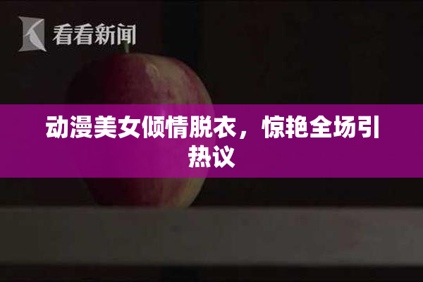 动漫美女倾情脱衣，惊艳全场引热议