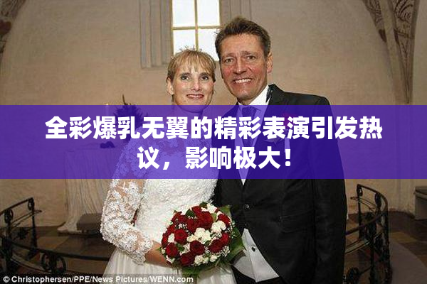 全彩爆乳无翼的精彩表演引发热议，影响极大！