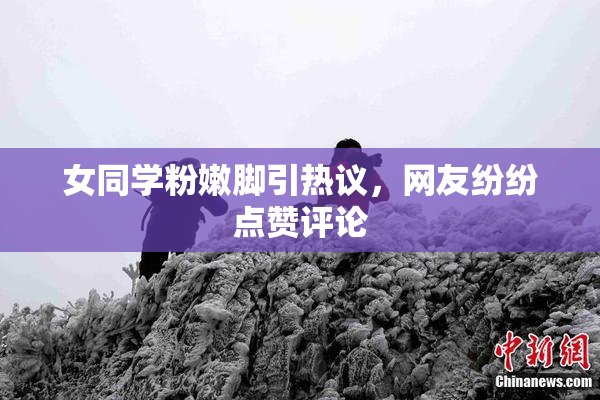 女同学粉嫩脚引热议，网友纷纷点赞评论