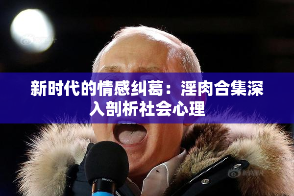 新时代的情感纠葛：淫肉合集深入剖析社会心理