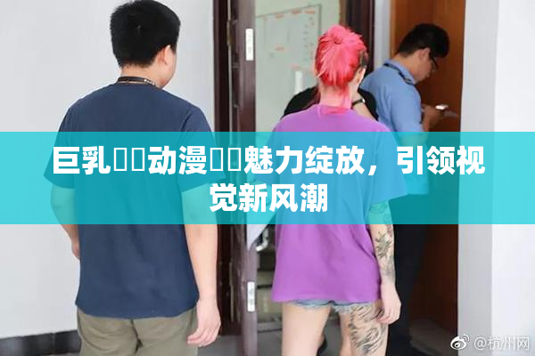 巨乳❌‌动漫❌‌魅力绽放，引领视觉新风潮