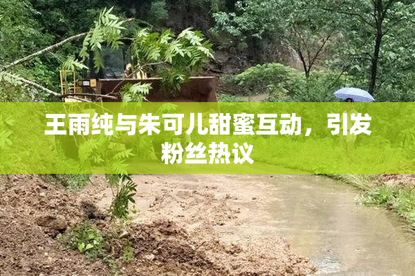 王雨纯与朱可儿甜蜜互动，引发粉丝热议