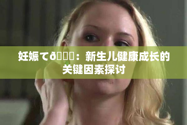 妊娠て🌃：新生儿健康成长的关键因素探讨