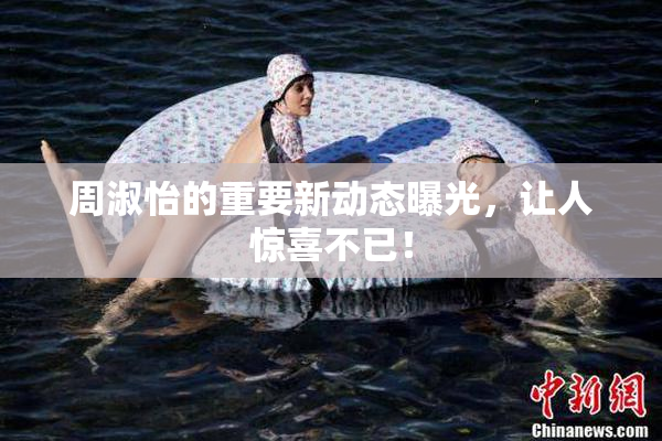 周淑怡的重要新动态曝光，让人惊喜不已！