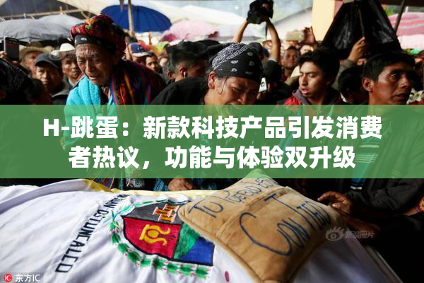 H-跳蛋：新款科技产品引发消费者热议，功能与体验双升级