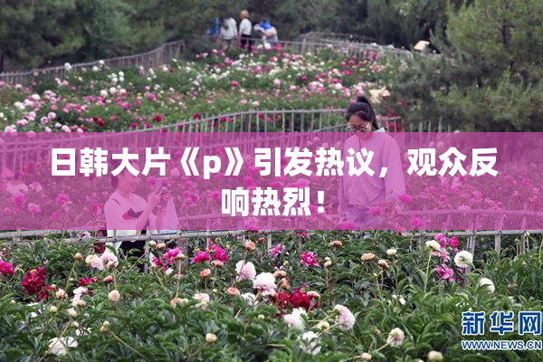 日韩大片《p》引发热议，观众反响热烈！