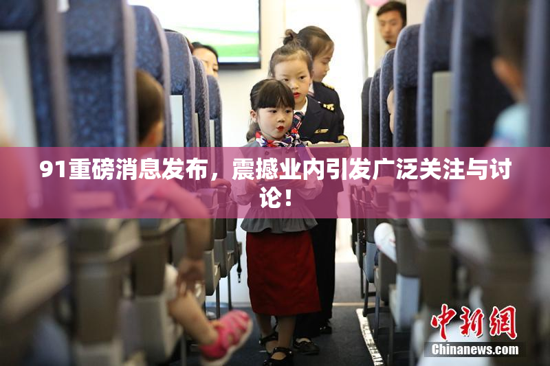 91重磅消息发布，震撼业内引发广泛关注与讨论！