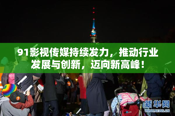91影视传媒持续发力，推动行业发展与创新，迈向新高峰！