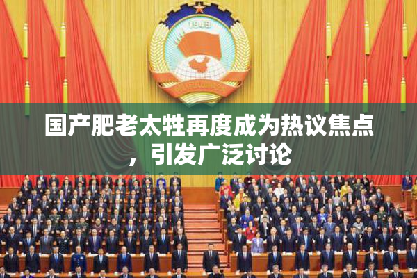 国产肥老太牲再度成为热议焦点，引发广泛讨论