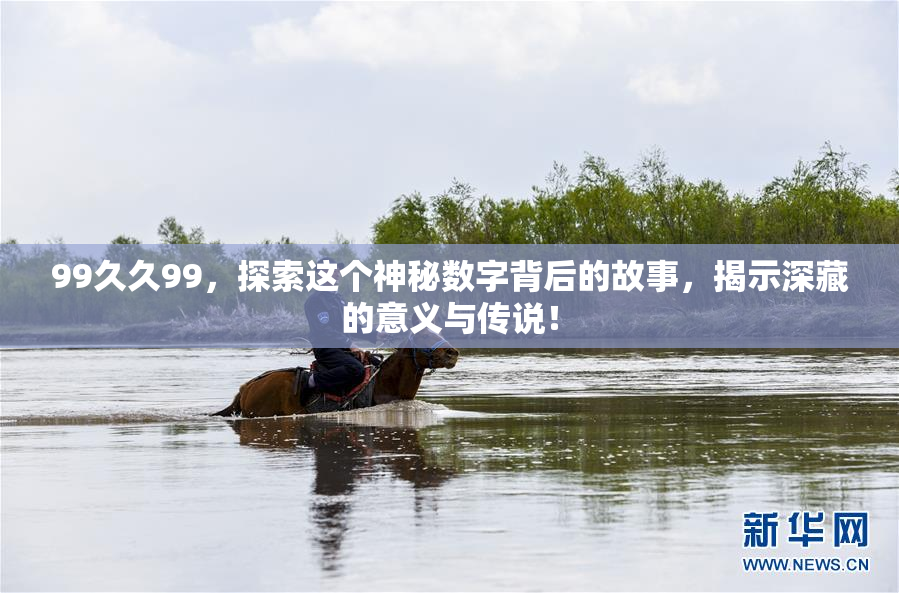 99久久99，探索这个神秘数字背后的故事，揭示深藏的意义与传说！