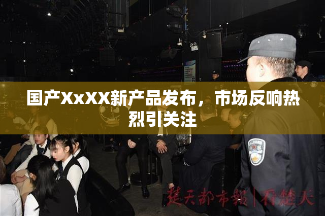 国产XxXX新产品发布，市场反响热烈引关注